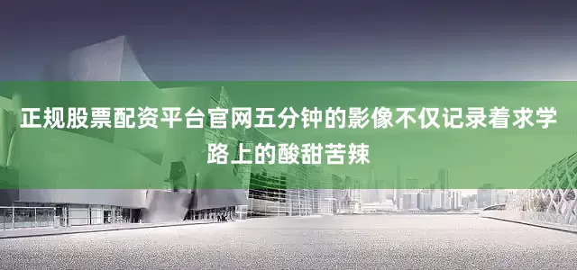 正规股票配资平台官网五分钟的影像不仅记录着求学路上的酸甜苦辣