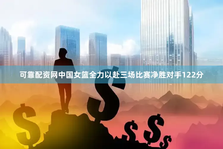 可靠配资网中国女篮全力以赴三场比赛净胜对手122分