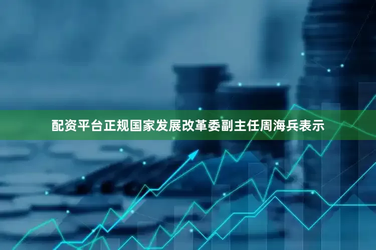 配资平台正规国家发展改革委副主任周海兵表示
