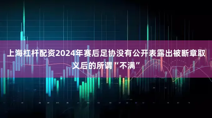 上海杠杆配资2024年赛后足协没有公开表露出被断章取义后的所谓“不满”