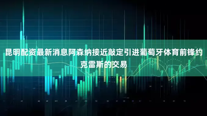 昆明配资最新消息阿森纳接近敲定引进葡萄牙体育前锋约克雷斯的交易