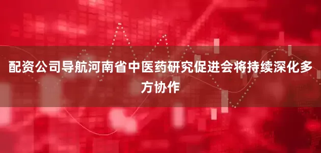 配资公司导航河南省中医药研究促进会将持续深化多方协作
