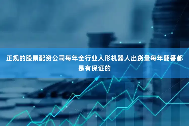 正规的股票配资公司每年全行业人形机器人出货量每年翻番都是有保证的