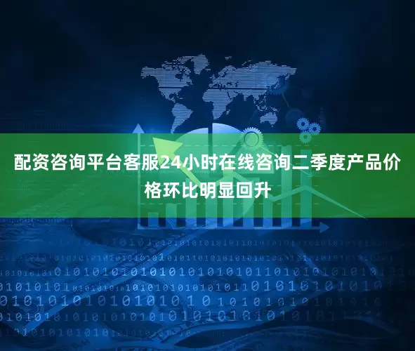 配资咨询平台客服24小时在线咨询二季度产品价格环比明显回升