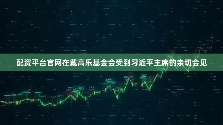 配资平台官网在戴高乐基金会受到习近平主席的亲切会见