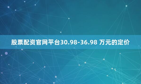 股票配资官网平台30.98-36.98 万元的定价