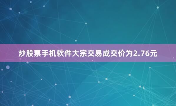 炒股票手机软件大宗交易成交价为2.76元