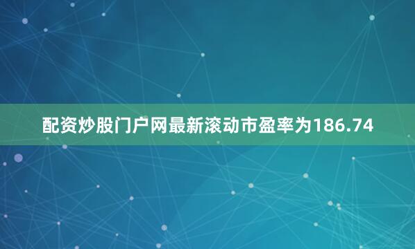 配资炒股门户网最新滚动市盈率为186.74